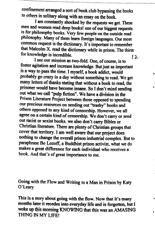 confinement arranged a sort of hook club bypassing the books 10 others in solitary along with an essay on the book. Tam constantly shocked by the requests we get. These men and women read deep books! one of our biggest requests is for philosophy books. Very few people on the outside read philosophy. Many of them lean foreign languages. Our most ‘common request is the dictionary. It’s important to remember that Malcolm X. read the dictionary while in prison. The thirst for knowledge is incredible. 12 1 see our mission as two-fold. One, of course, is to foster agitation and increase knowledge. But just as important is 8 way to pass the time. | myself, a book addict, would probably go crazy in a day without something to read. We get many letters of thanks stating that without a book to read, the prisoner would have become insane. So I don’t mind sending out what we call “pulp fiction”. We have a division in the Prison Literature Project between those opposed to spending our precious resources on sending out “trashy” books and others opposed to any kind of censorship. However, we all agree on a certain kind of censorship. We don’t carry or send out racist or sexist books. we also don’t carry Bibles or Christian literature. There are plenty of Christian groups that cover that territory. | am well aware that our project does nothing to change the overall prison industrial complex. But to paraphrase Bo Lozoff, a Buddhist prison activist, what we do makes a great difference for each individual who receives a book. And that’s of great importance to me. Going with the Flow and Writing to a Man in Prison by Katy O’Leary This is a story about going with the flow. Now that it’s many months later it recedes into everyday life and is forgotten, but [ ‘woke up this moming KNOWING that this was an AMASING THING IN MY LIFE!